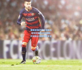 ng体育官网_曼联主场改造计划曝光 老特拉福德将升级防护设施以保障球员安全