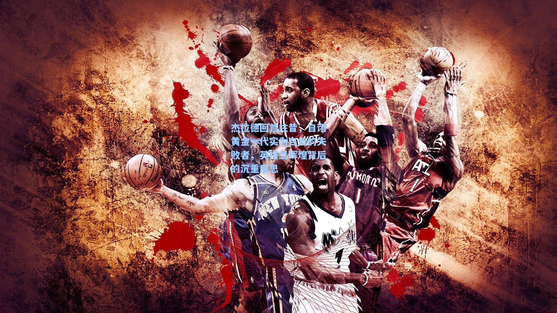 杰拉德回首往昔，自诩黄金一代实为自负的失败者，英格兰辉煌背后的沉重反思