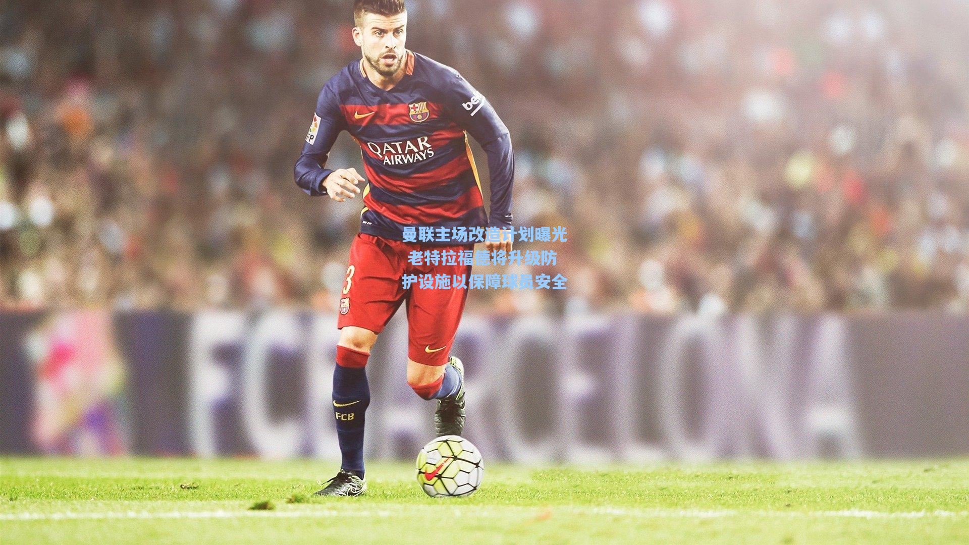 曼联主场改造计划曝光 老特拉福德将升级防护设施以保障球员安全